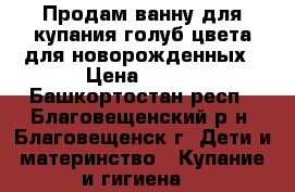 Продам ванну для купания голуб.цвета для новорожденных › Цена ­ 300 - Башкортостан респ., Благовещенский р-н, Благовещенск г. Дети и материнство » Купание и гигиена   